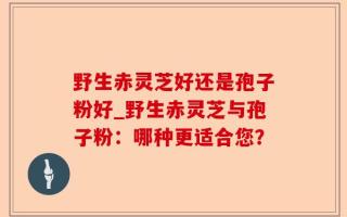 野生赤灵芝好还是孢子粉好_野生赤灵芝与孢子粉：哪种更适合您？
