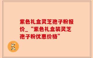 紫色礼盒灵芝孢子粉报价_“紫色礼盒装灵芝孢子粉优惠价格”
