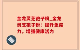 金龙灵芝孢子粉_金龙灵芝孢子粉：提升免疫力，增强健康活力