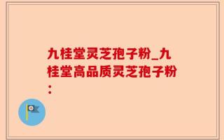 九桂堂灵芝孢子粉_九桂堂高品质灵芝孢子粉：