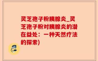 灵芝孢子粉胰腺炎_灵芝孢子粉对胰腺炎的潜在益处：一种天然疗法的探索)