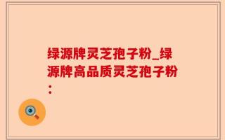 绿源牌灵芝孢子粉_绿源牌高品质灵芝孢子粉：