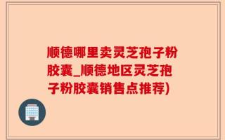 顺德哪里卖灵芝孢子粉胶囊_顺德地区灵芝孢子粉胶囊销售点推荐)
