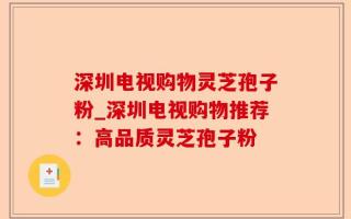 深圳电视购物灵芝孢子粉_深圳电视购物推荐：高品质灵芝孢子粉