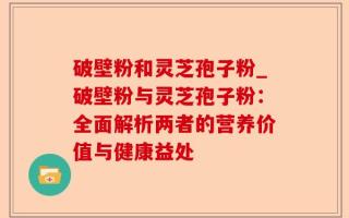 破壁粉和灵芝孢子粉_破壁粉与灵芝孢子粉：全面解析两者的营养价值与健康益处