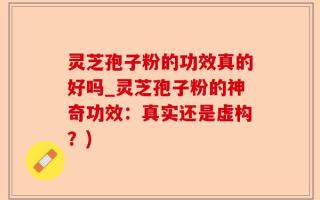 灵芝孢子粉的功效真的好吗_灵芝孢子粉的神奇功效：真实还是虚构？)
