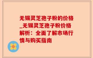无锡灵芝孢子粉的价格_无锡灵芝孢子粉价格解析：全面了解市场行情与购买指南