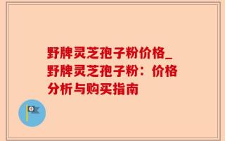野牌灵芝孢子粉价格_野牌灵芝孢子粉：价格分析与购买指南