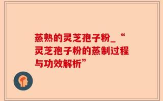 蒸熟的灵芝孢子粉_“灵芝孢子粉的蒸制过程与功效解析”
