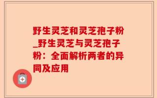 野生灵芝和灵芝孢子粉_野生灵芝与灵芝孢子粉：全面解析两者的异同及应用