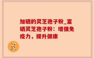加硒的灵芝孢子粉_富硒灵芝孢子粉：增强免疫力，提升健康
