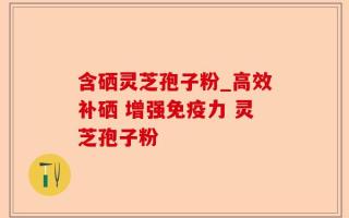 含硒灵芝孢子粉_高效补硒 增强免疫力 灵芝孢子粉