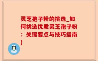灵芝孢子粉的挑选_如何挑选优质灵芝孢子粉：关键要点与技巧指南)