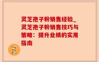 灵芝孢子粉销售经验_灵芝孢子粉销售技巧与策略：提升业绩的实用指南