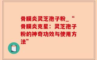 骨膜炎灵芝孢子粉_“骨膜炎克星：灵芝孢子粉的神奇功效与使用方法”