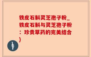 铁皮石斛灵芝孢子粉_铁皮石斛与灵芝孢子粉：珍贵草药的完美结合)