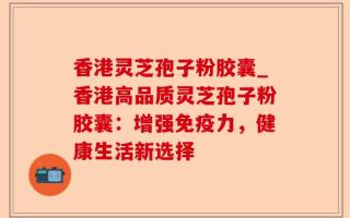 香港灵芝孢子粉胶囊_香港高品质灵芝孢子粉胶囊：增强免疫力，健康生活新选择