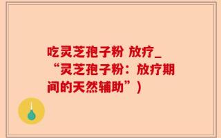 吃灵芝孢子粉 放疗_“灵芝孢子粉：放疗期间的天然辅助”)