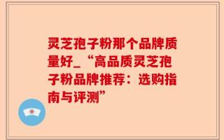灵芝孢子粉那个品牌质量好_“高品质灵芝孢子粉品牌推荐：选购指南与评测”