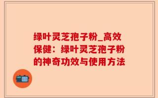绿叶灵芝孢子粉_高效保健：绿叶灵芝孢子粉的神奇功效与使用方法