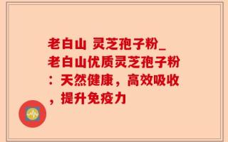 老白山 灵芝孢子粉_老白山优质灵芝孢子粉：天然健康，高效吸收，提升免疫力