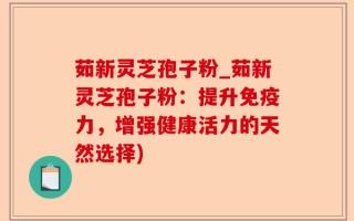 茹新灵芝孢子粉_茹新灵芝孢子粉：提升免疫力，增强健康活力的天然选择)