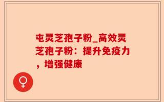 屯灵芝孢子粉_高效灵芝孢子粉：提升免疫力，增强健康