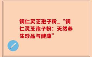 铜仁灵芝孢子粉_“铜仁灵芝孢子粉：天然养生珍品与健康”