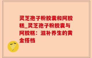 灵芝孢子粉胶囊和阿胶糕_灵芝孢子粉胶囊与阿胶糕：滋补养生的黄金搭档
