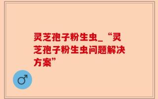 灵芝孢子粉生虫_“灵芝孢子粉生虫问题解决方案”