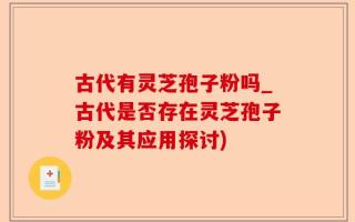 古代有灵芝孢子粉吗_古代是否存在灵芝孢子粉及其应用探讨)
