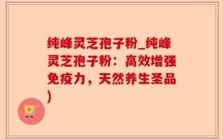 纯峰灵芝孢子粉_纯峰灵芝孢子粉：高效增强免疫力，天然养生圣品)