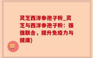 灵芝西洋参孢子粉_灵芝与西洋参孢子粉：强强联合，提升免疫力与健康)