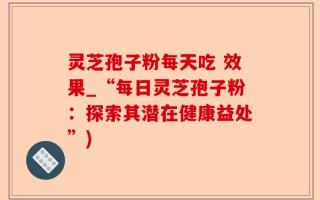 灵芝孢子粉每天吃 效果_“每日灵芝孢子粉：探索其潜在健康益处”)