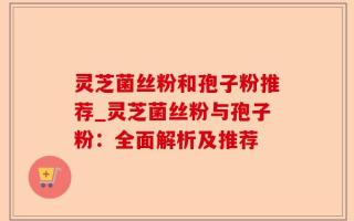 灵芝菌丝粉和孢子粉推荐_灵芝菌丝粉与孢子粉：全面解析及推荐