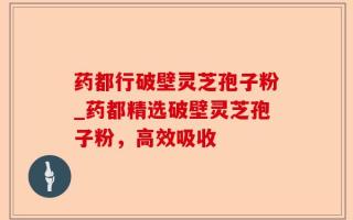 药都行破壁灵芝孢子粉_药都精选破壁灵芝孢子粉，高效吸收