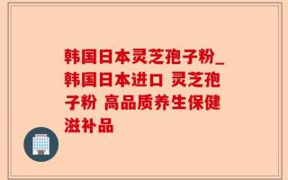 韩国日本灵芝孢子粉_韩国日本进口 灵芝孢子粉 高品质养生保健滋补品
