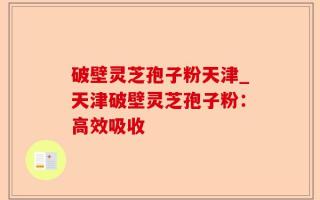 破壁灵芝孢子粉天津_天津破壁灵芝孢子粉：高效吸收