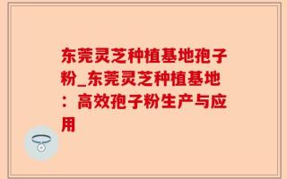 东莞灵芝种植基地孢子粉_东莞灵芝种植基地：高效孢子粉生产与应用