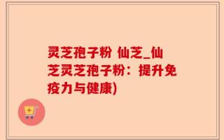 灵芝孢子粉 仙芝_仙芝灵芝孢子粉：提升免疫力与健康)