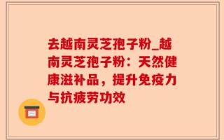 去越南灵芝孢子粉_越南灵芝孢子粉：天然健康滋补品，提升免疫力与抗疲劳功效