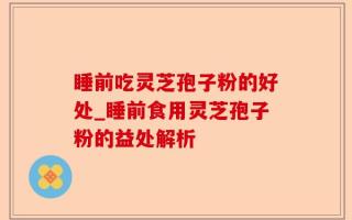 睡前吃灵芝孢子粉的好处_睡前食用灵芝孢子粉的益处解析