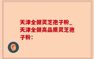 天津全健灵芝孢子粉_天津全健高品质灵芝孢子粉：