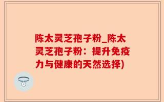 陈太灵芝孢子粉_陈太灵芝孢子粉：提升免疫力与健康的天然选择)