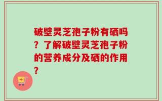 破壁灵芝孢子粉有硒吗？了解破壁灵芝孢子粉的营养成分及硒的作用？