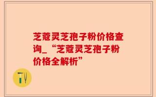 芝蔻灵芝孢子粉价格查询_“芝蔻灵芝孢子粉价格全解析”