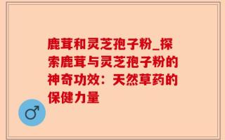 鹿茸和灵芝孢子粉_探索鹿茸与灵芝孢子粉的神奇功效：天然草药的保健力量