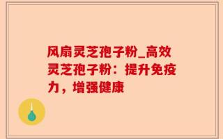 风扇灵芝孢子粉_高效灵芝孢子粉：提升免疫力，增强健康