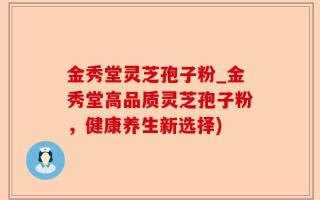 金秀堂灵芝孢子粉_金秀堂高品质灵芝孢子粉，健康养生新选择)