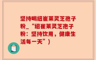 坚持喝纽崔莱灵芝孢子粉_“纽崔莱灵芝孢子粉：坚持饮用，健康生活每一天”)